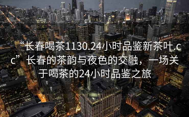 “长春喝茶1130.24小时品鉴新茶叶.cc”长春的茶韵与夜色的交融，一场关于喝茶的24小时品鉴之旅