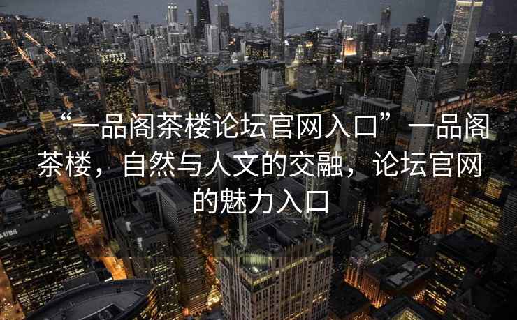 “一品阁茶楼论坛官网入口”一品阁茶楼，自然与人文的交融，论坛官网的魅力入口