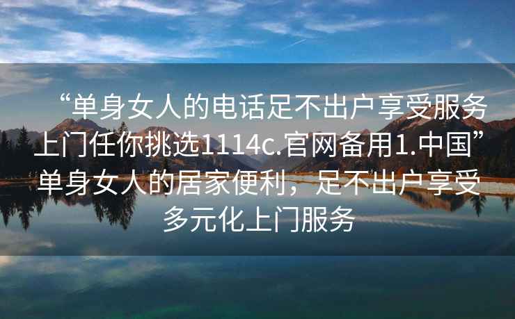 “单身女人的电话足不出户享受服务上门任你挑选1114c.官网备用1.中国”单身女人的居家便利，足不出户享受多元化上门服务