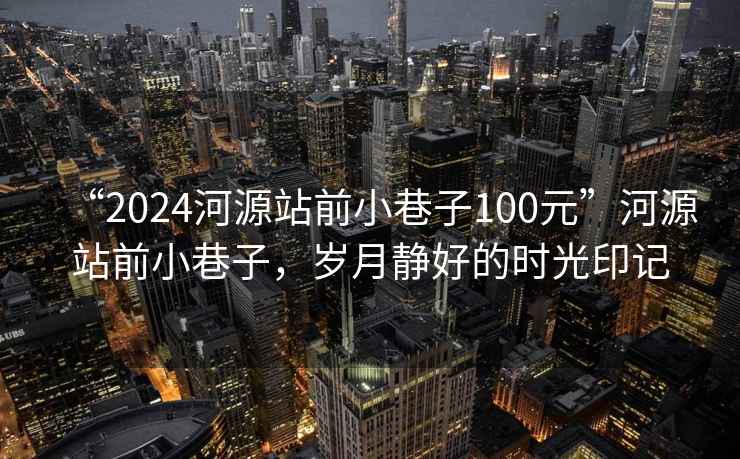 “2024河源站前小巷子100元”河源站前小巷子，岁月静好的时光印记