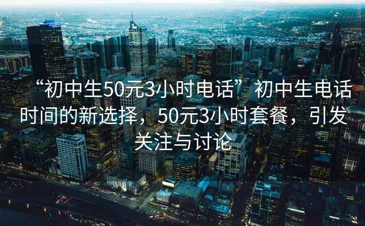 “初中生50元3小时电话”初中生电话时间的新选择，50元3小时套餐，引发关注与讨论