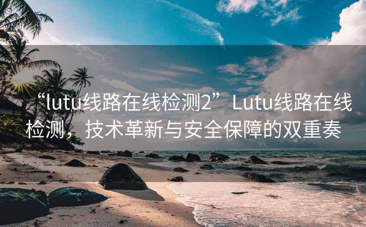 “lutu线路在线检测2”Lutu线路在线检测，技术革新与安全保障的双重奏