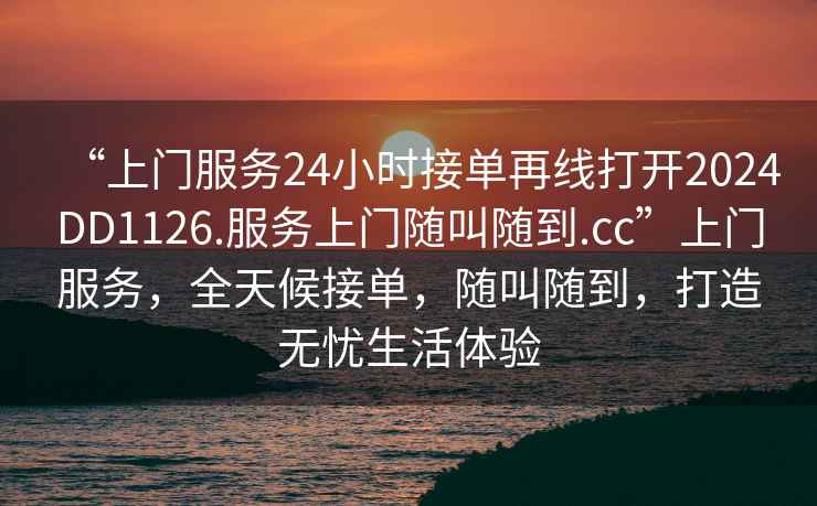 “上门服务24小时接单再线打开2024DD1126.服务上门随叫随到.cc”上门服务，全天候接单，随叫随到，打造无忧生活体验