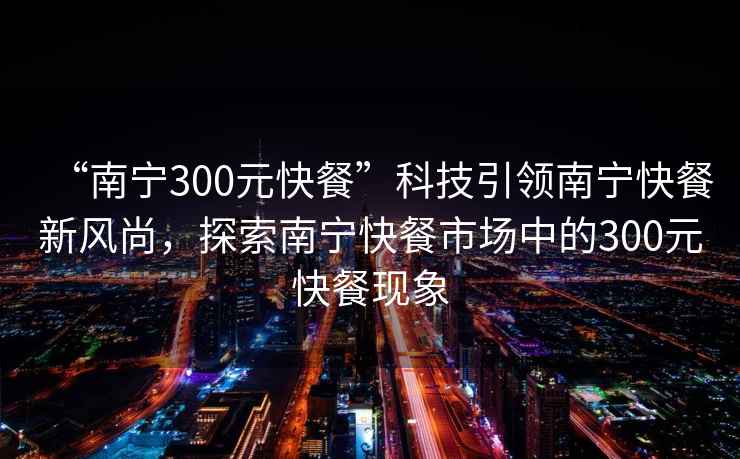 “南宁300元快餐”科技引领南宁快餐新风尚，探索南宁快餐市场中的300元快餐现象