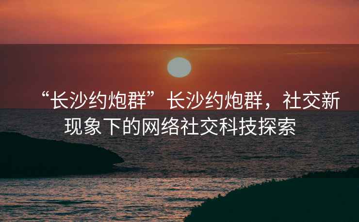 “长沙约炮群”长沙约炮群，社交新现象下的网络社交科技探索