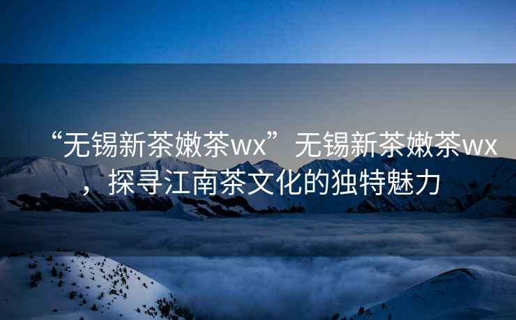 “无锡新茶嫩茶wx”无锡新茶嫩茶wx，探寻江南茶文化的独特魅力