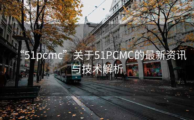 “51pcmc”关于51PCMC的最新资讯与技术解析