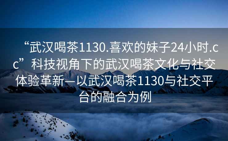 “武汉喝茶1130.喜欢的妹子24小时.cc”科技视角下的武汉喝茶文化与社交体验革新—以武汉喝茶1130与社交平台的融合为例