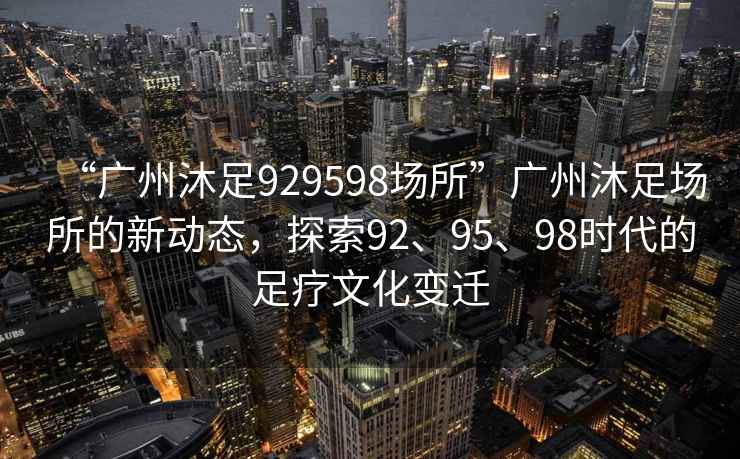 “广州沐足929598场所”广州沐足场所的新动态，探索92、95、98时代的足疗文化变迁