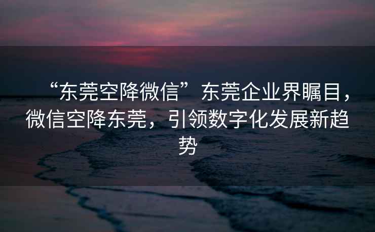 “东莞空降微信”东莞企业界瞩目，微信空降东莞，引领数字化发展新趋势