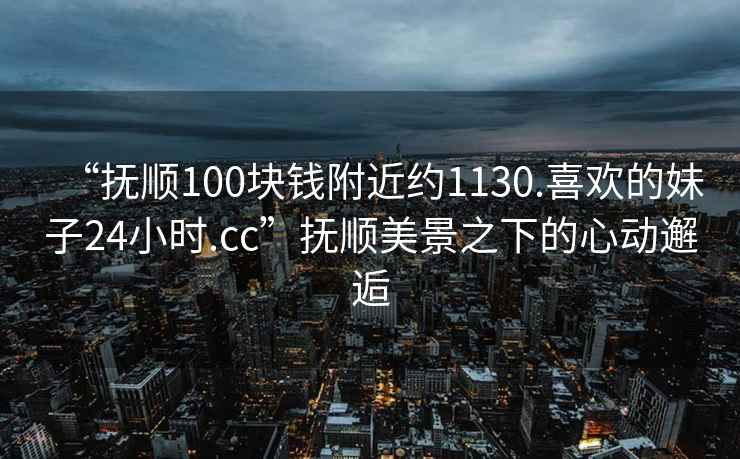 “抚顺100块钱附近约1130.喜欢的妹子24小时.cc”抚顺美景之下的心动邂逅