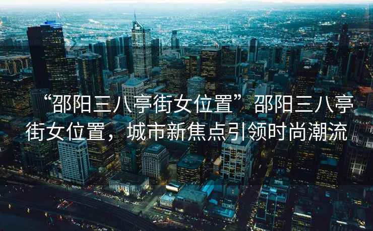 “邵阳三八亭街女位置”邵阳三八亭街女位置，城市新焦点引领时尚潮流