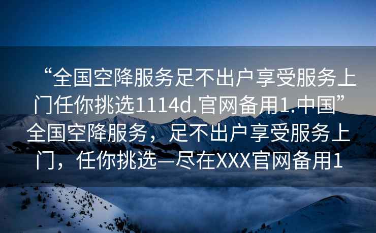 “全国空降服务足不出户享受服务上门任你挑选1114d.官网备用1.中国”全国空降服务，足不出户享受服务上门，任你挑选—尽在XXX官网备用1