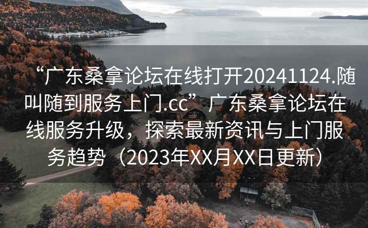 “广东桑拿论坛在线打开20241124.随叫随到服务上门.cc”广东桑拿论坛在线服务升级，探索最新资讯与上门服务趋势（2023年XX月XX日更新）