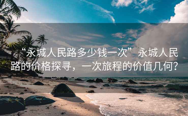 “永城人民路多少钱一次”永城人民路的价格探寻，一次旅程的价值几何？