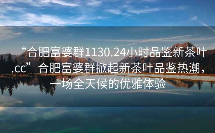 “合肥富婆群1130.24小时品鉴新茶叶.cc”合肥富婆群掀起新茶叶品鉴热潮，一场全天候的优雅体验