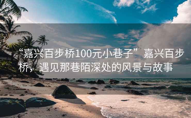 “嘉兴百步桥100元小巷子”嘉兴百步桥，遇见那巷陌深处的风景与故事