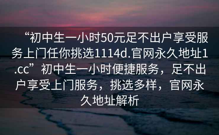 “初中生一小时50元足不出户享受服务上门任你挑选1114d.官网永久地址1.cc”初中生一小时便捷服务，足不出户享受上门服务，挑选多样，官网永久地址解析