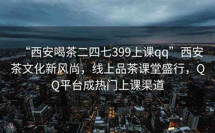 “西安喝茶二四七399上课qq”西安茶文化新风尚，线上品茶课堂盛行，QQ平台成热门上课渠道