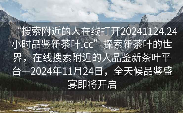 “搜索附近的人在线打开20241124.24小时品鉴新茶叶.cc”探索新茶叶的世界，在线搜索附近的人品鉴新茶叶平台—2024年11月24日，全天候品鉴盛宴即将开启