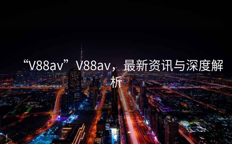 “V88av”V88av，最新资讯与深度解析