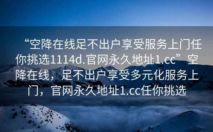 “空降在线足不出户享受服务上门任你挑选1114d.官网永久地址1.cc”空降在线，足不出户享受多元化服务上门，官网永久地址1.cc任你挑选