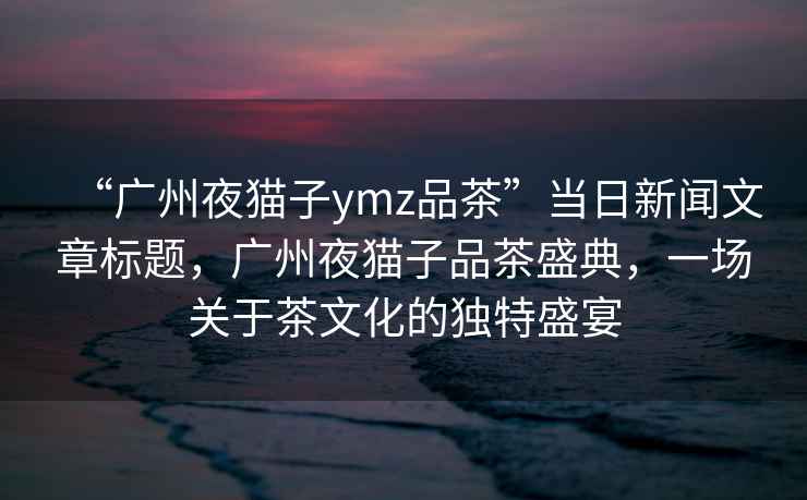 “广州夜猫子ymz品茶”当日新闻文章标题，广州夜猫子品茶盛典，一场关于茶文化的独特盛宴