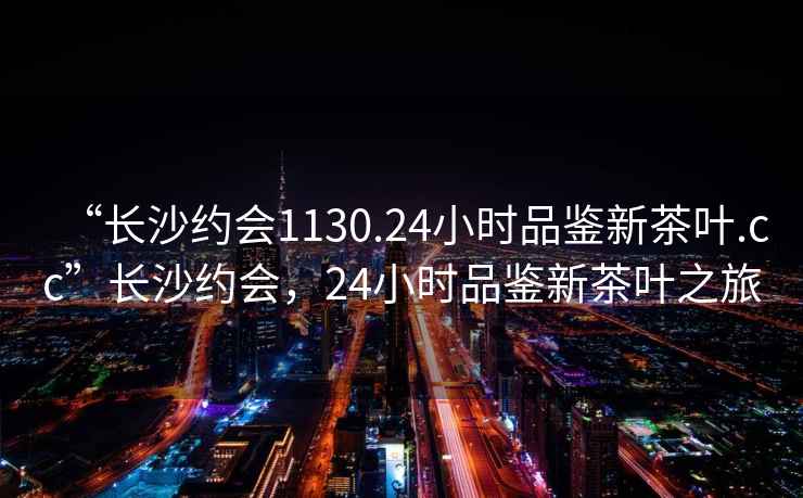 “长沙约会1130.24小时品鉴新茶叶.cc”长沙约会，24小时品鉴新茶叶之旅