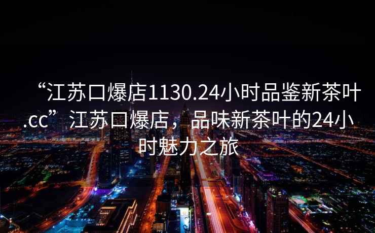 “江苏口爆店1130.24小时品鉴新茶叶.cc”江苏口爆店，品味新茶叶的24小时魅力之旅