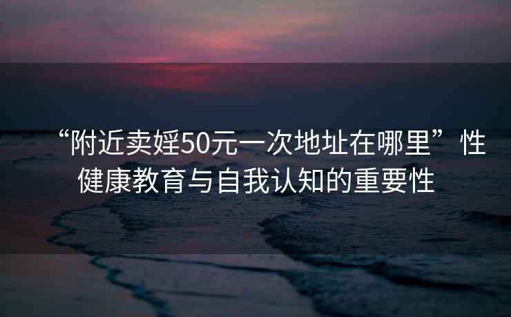 “附近卖婬50元一次地址在哪里”性健康教育与自我认知的重要性