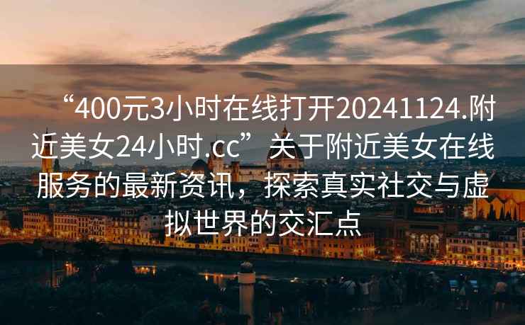 “400元3小时在线打开20241124.附近美女24小时.cc”关于附近美女在线服务的最新资讯，探索真实社交与虚拟世界的交汇点