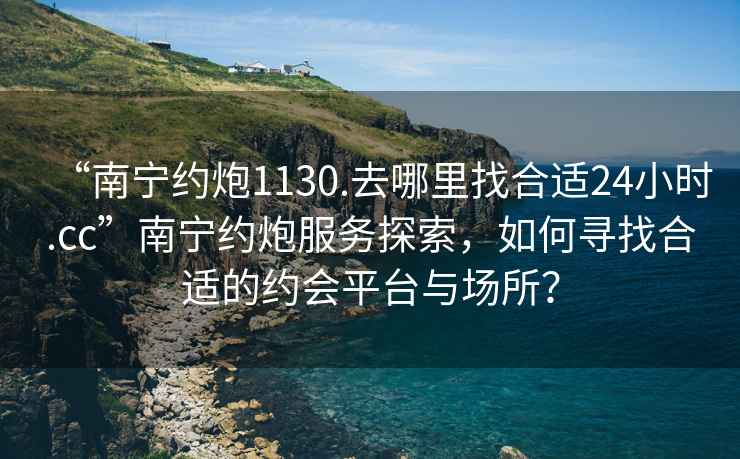 “南宁约炮1130.去哪里找合适24小时.cc”南宁约炮服务探索，如何寻找合适的约会平台与场所？