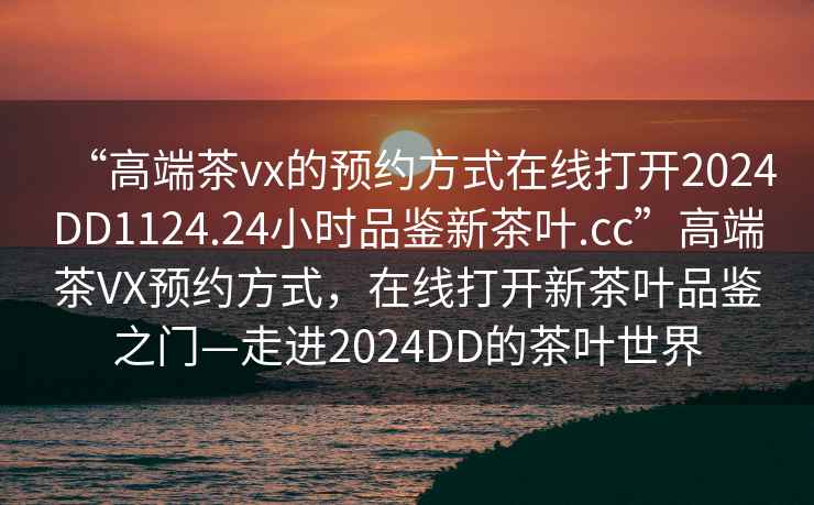 “高端茶vx的预约方式在线打开2024DD1124.24小时品鉴新茶叶.cc”高端茶VX预约方式，在线打开新茶叶品鉴之门—走进2024DD的茶叶世界