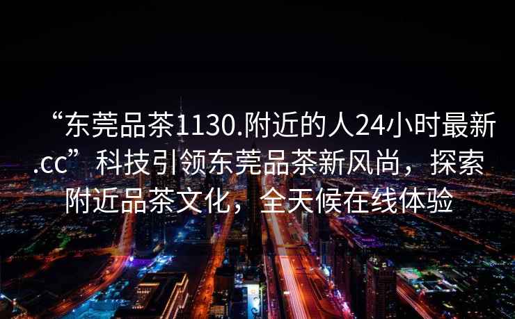 “东莞品茶1130.附近的人24小时最新.cc”科技引领东莞品茶新风尚，探索附近品茶文化，全天候在线体验