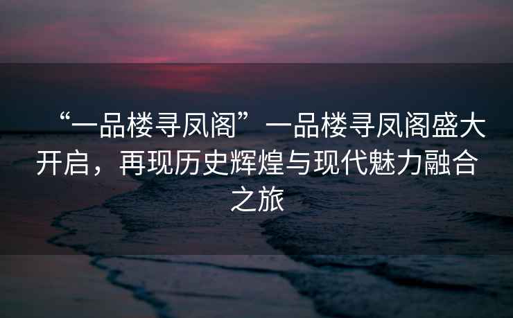 “一品楼寻凤阁”一品楼寻凤阁盛大开启，再现历史辉煌与现代魅力融合之旅