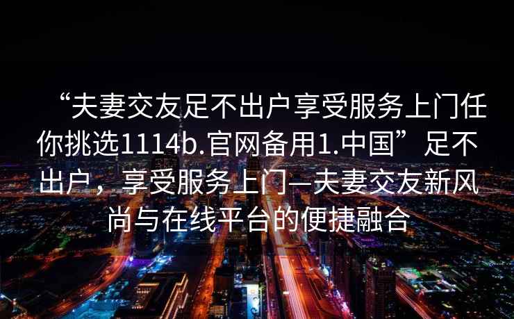 “夫妻交友足不出户享受服务上门任你挑选1114b.官网备用1.中国”足不出户，享受服务上门—夫妻交友新风尚与在线平台的便捷融合