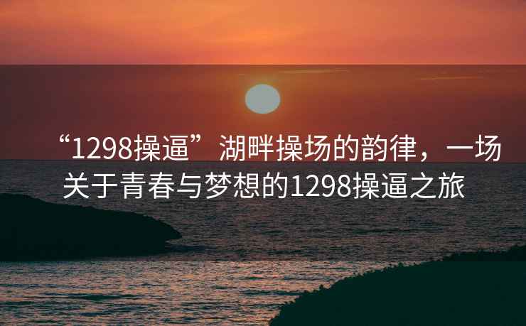 “1298操逼”湖畔操场的韵律，一场关于青春与梦想的1298操逼之旅