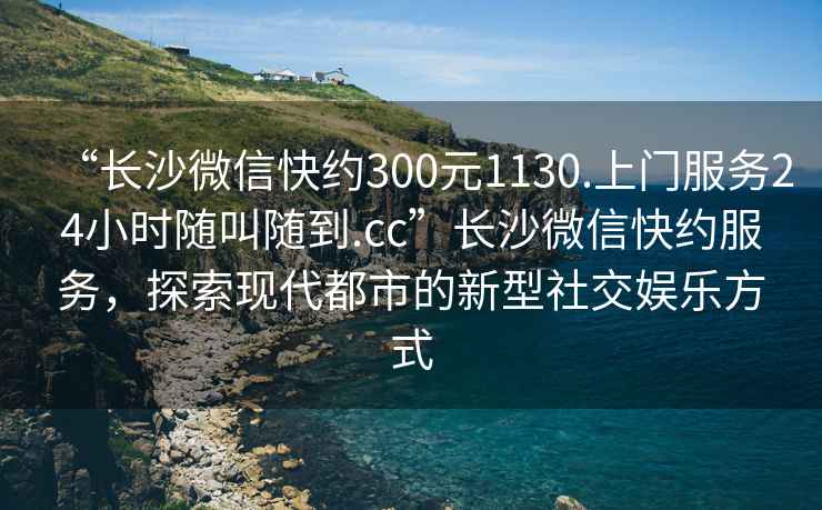 “长沙微信快约300元1130.上门服务24小时随叫随到.cc”长沙微信快约服务，探索现代都市的新型社交娱乐方式