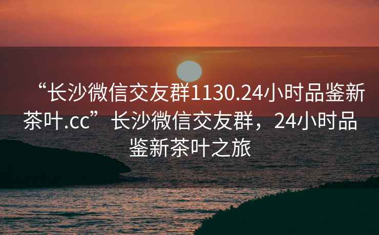 “长沙微信交友群1130.24小时品鉴新茶叶.cc”长沙微信交友群，24小时品鉴新茶叶之旅