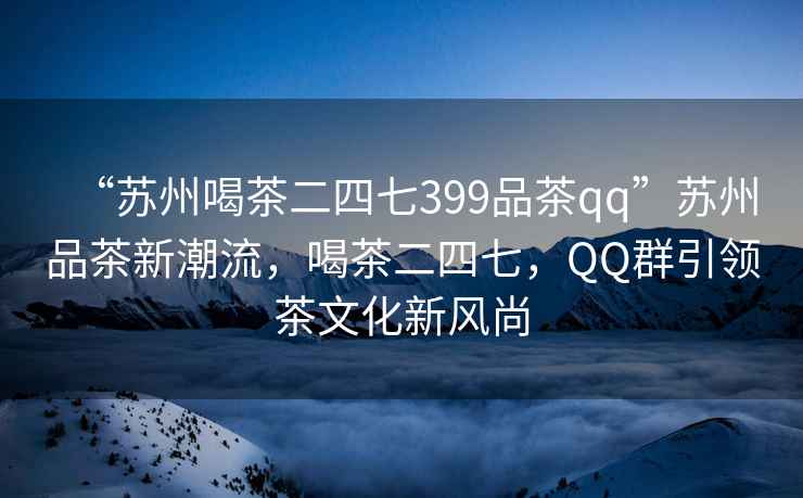 “苏州喝茶二四七399品茶qq”苏州品茶新潮流，喝茶二四七，QQ群引领茶文化新风尚