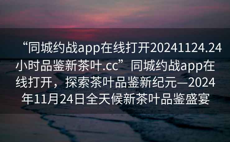 “同城约战app在线打开20241124.24小时品鉴新茶叶.cc”同城约战app在线打开，探索茶叶品鉴新纪元—2024年11月24日全天候新茶叶品鉴盛宴