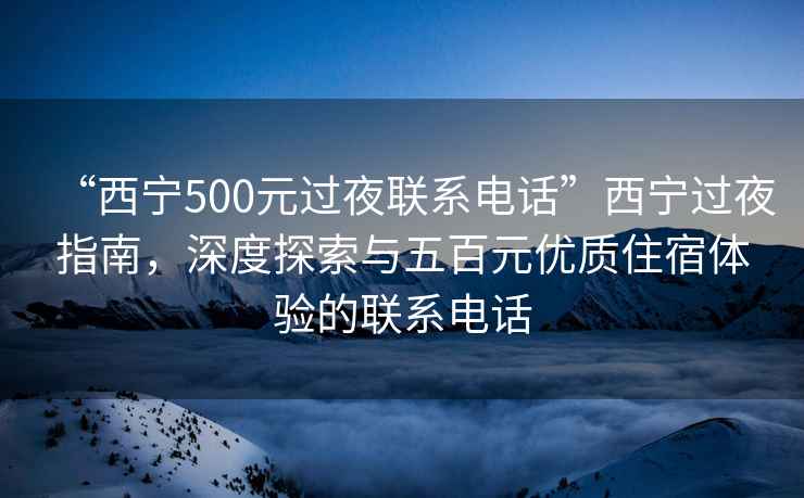 “西宁500元过夜联系电话”西宁过夜指南，深度探索与五百元优质住宿体验的联系电话