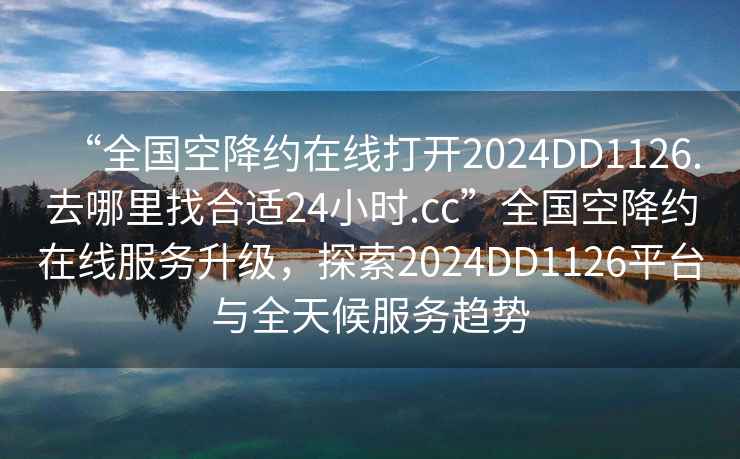 “全国空降约在线打开2024DD1126.去哪里找合适24小时.cc”全国空降约在线服务升级，探索2024DD1126平台与全天候服务趋势