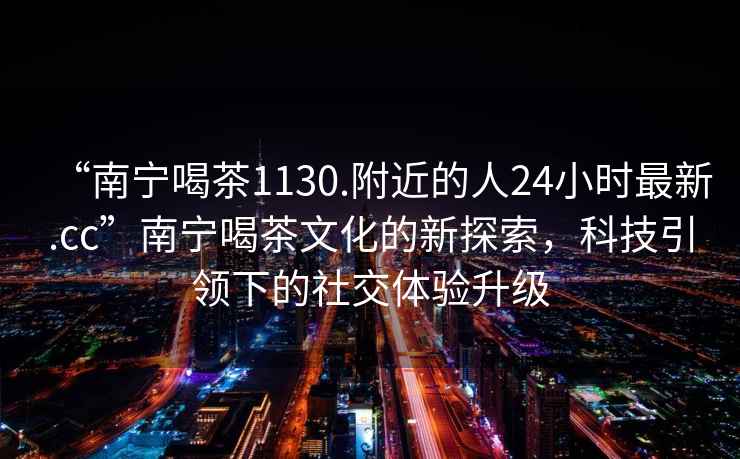 “南宁喝茶1130.附近的人24小时最新.cc”南宁喝茶文化的新探索，科技引领下的社交体验升级