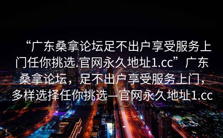 “广东桑拿论坛足不出户享受服务上门任你挑选.官网永久地址1.cc”广东桑拿论坛，足不出户享受服务上门，多样选择任你挑选—官网永久地址1.cc