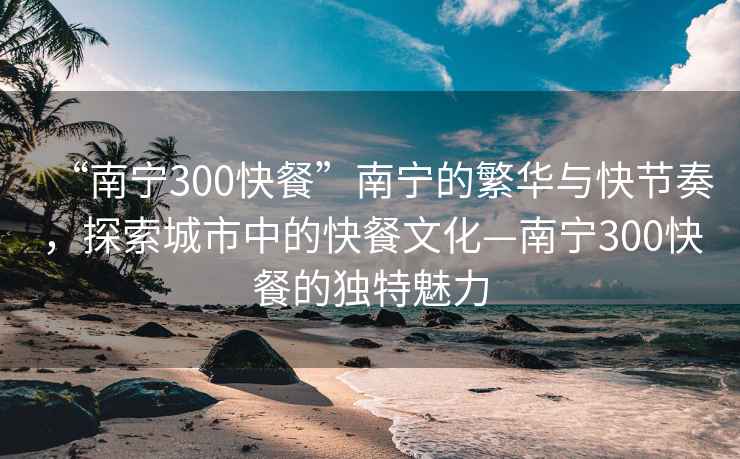 “南宁300快餐”南宁的繁华与快节奏，探索城市中的快餐文化—南宁300快餐的独特魅力