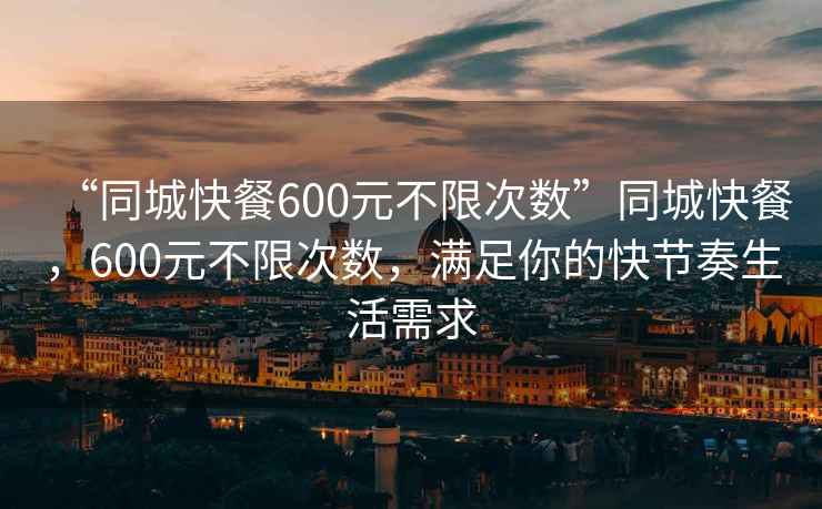 “同城快餐600元不限次数”同城快餐，600元不限次数，满足你的快节奏生活需求