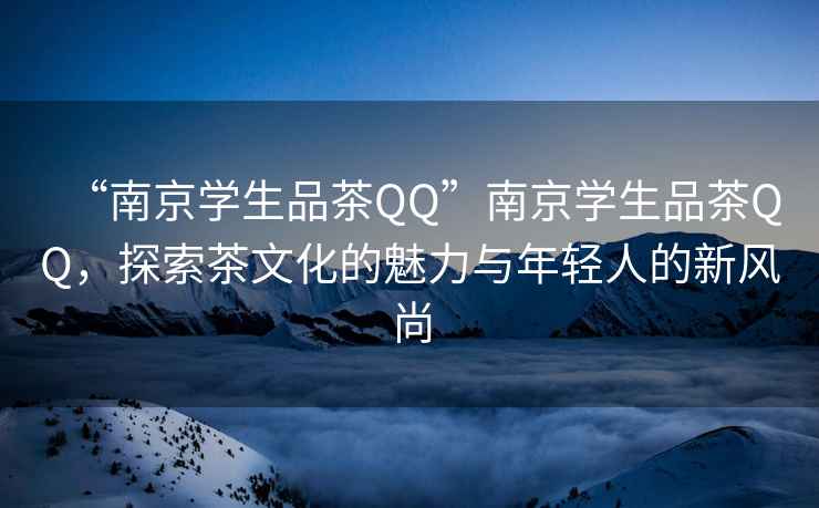 “南京学生品茶QQ”南京学生品茶QQ，探索茶文化的魅力与年轻人的新风尚