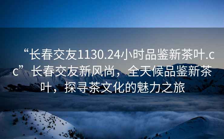 “长春交友1130.24小时品鉴新茶叶.cc”长春交友新风尚，全天候品鉴新茶叶，探寻茶文化的魅力之旅