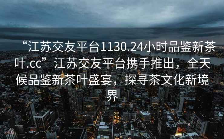 “江苏交友平台1130.24小时品鉴新茶叶.cc”江苏交友平台携手推出，全天候品鉴新茶叶盛宴，探寻茶文化新境界